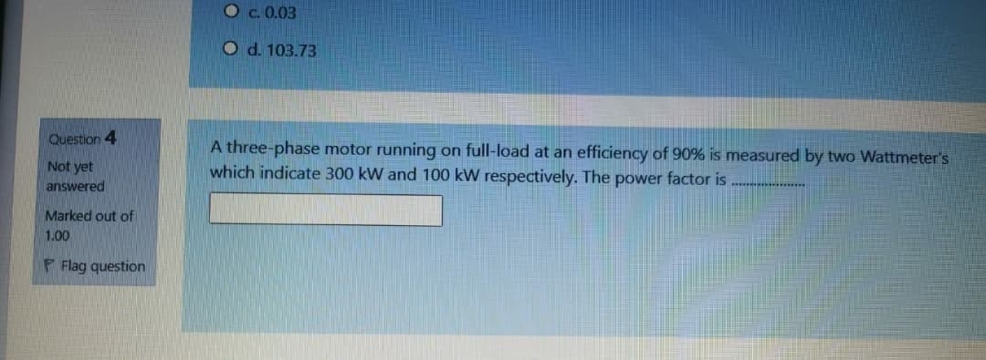 Oc.0.03
O d. 103.73
Question 4
A three-phase motor running on full-load at an efficiency of 90% is measured by two Wattmeter's
which indicate 300 kW and 100 kW respectively. The power factor is
Not yet
answered
Marked out of
1.00
F Flag question
