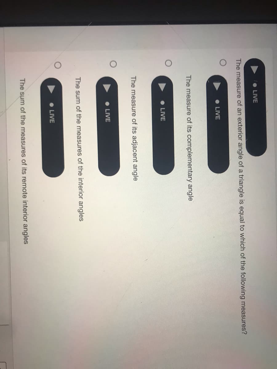 • LIVE
The measure of an exterior angle of a triangle is equal to which of the following measures?
• LIVE
The measure of its complementary angle
• LIVE
The measure of its adjacent angle
LIVE
The sum of the measures of the interior angles
LIVE
The sum of the measures of its remote interior angles
