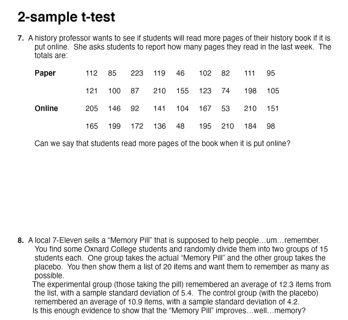 2-sample t-test
7. A history professor wants to see if students will read more pages of their history book if it is
put online. She asks students to report how many pages they read in the last week. The
totals are:
Раper
112
85
223
119
46
102
82
111
95
121
100
87
210
155
123
74
198
105
Online
205
146
92
141
104
167
53
210
151
165
199
172
136
48
195
210
184
98
Can we say that students read more pages of the book when it is put online?
8. A local 7-Eleven sells a “Memory Pill" that is supposed to help people...um...remember.
You find some Oxnard College students and randomly divide them into two groups of 15
students each. One group takes the actual "Memory Pill" and the other group takes the
placebo. You then show them a list of 20 items and want them to remember as many as
possible.
The experimental group (those taking the pill) remembered an average of 12.3 items from
the list, with a sample standard deviation of 5.4. The control group (with the placeb0)
remembered an average of 10.9 items, with a sample standard deviation of 4.2.
Is this enough evidence to show that the “Memory Pill" improves...well..memory?
