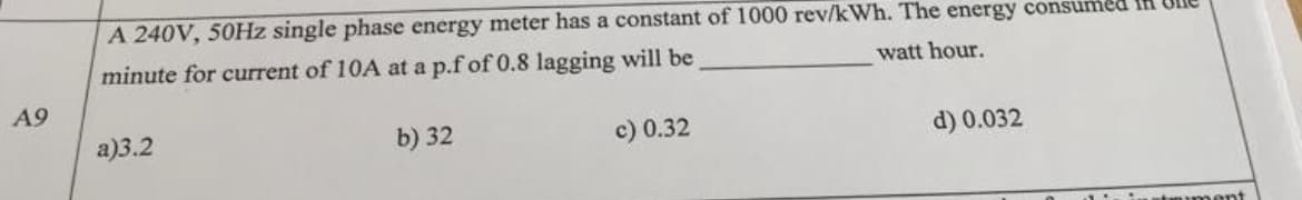 A 240V, 50HZ single phase energy meter has a constant of 1000 rev/kWh. The energy consumed IH
minute for current of 10A at a p.f of 0.8 lagging will be
watt hour.
A9
a)3.2
b) 32
c) 0.32
d) 0.032
