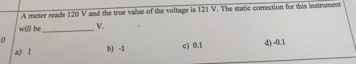 A meter reads 120 V and the true value of the voltage is 121 V. The static correction for this instrument
will be
V.
a) 1
b) -1
c) 0.1
d) -0.1
