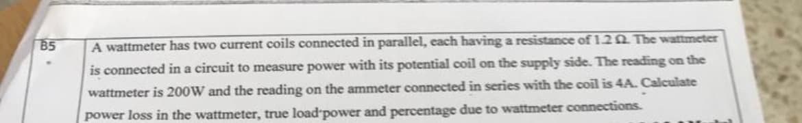 B5
A wattmeter has two current coils connected in parallel, each having a resistance of 1.2 The wattmeter
is connected in a circuit to measure power with its potential coil on the supply side. The reading on the
wattmeter is 200W and the reading on the ammeter connected in series with the coil is 4A. Calculate
power loss in the wattmeter, true load power and percentage due to wattmeter connections.
