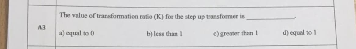 The value of transformation ratio (K) for the step up transformer is
АЗ
a) equal to 0
b) less than 1
c) greater than 1
d) equal to 1
