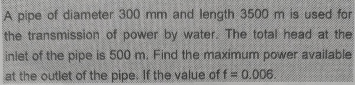 A pipe of diameter 300 mm and length 3500 m is used for
the transmission of power by water. The total head at the
inlet of the pipe is 500 m. Find the maximum power available
at the outlet of the pipe. If the value of f 0.006.
