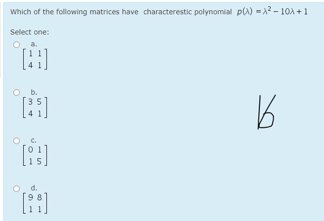 Which of the following matrices have characterestic polynomial p(A) =1² – 10A + 1
Select one:
а.
b.
3 5
4 1
C.
0 1
d.
9 8
H LO
