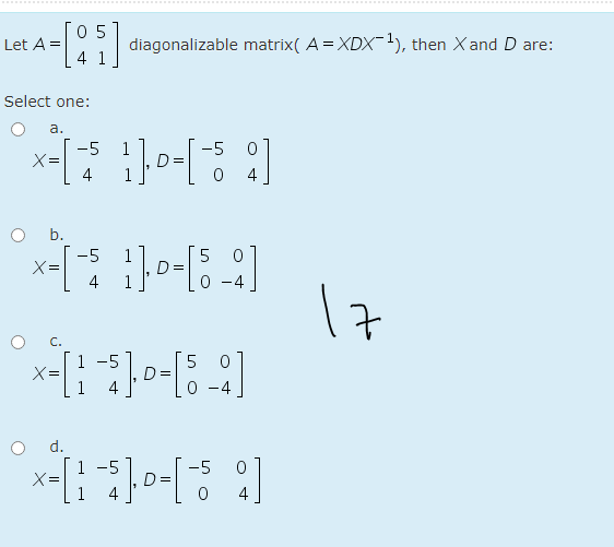 .............
05
Let A =
diagonalizable matrix( A = XDX-1), then X and D are:
Select one:
а.
-5 0
1
D=
-5
X=
4
b.
-5
X =
D:
4
17
C.
1 -5
X=
-
d.
1 -5
-5
X=
1
4
