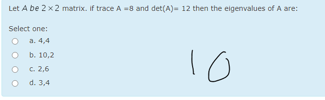 Let A be 2 x2 matrix. if trace A =8 and det(A)= 12 then the eigenvalues of A are:
Select one:
а. 4,4
b. 10,2
с. 2,6
d. 3,4
