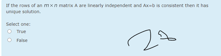 If the rows of an mxn matrix A are linearly independent and Ax=b is consistent then it has
unique solution.
Select one:
O True
O False
