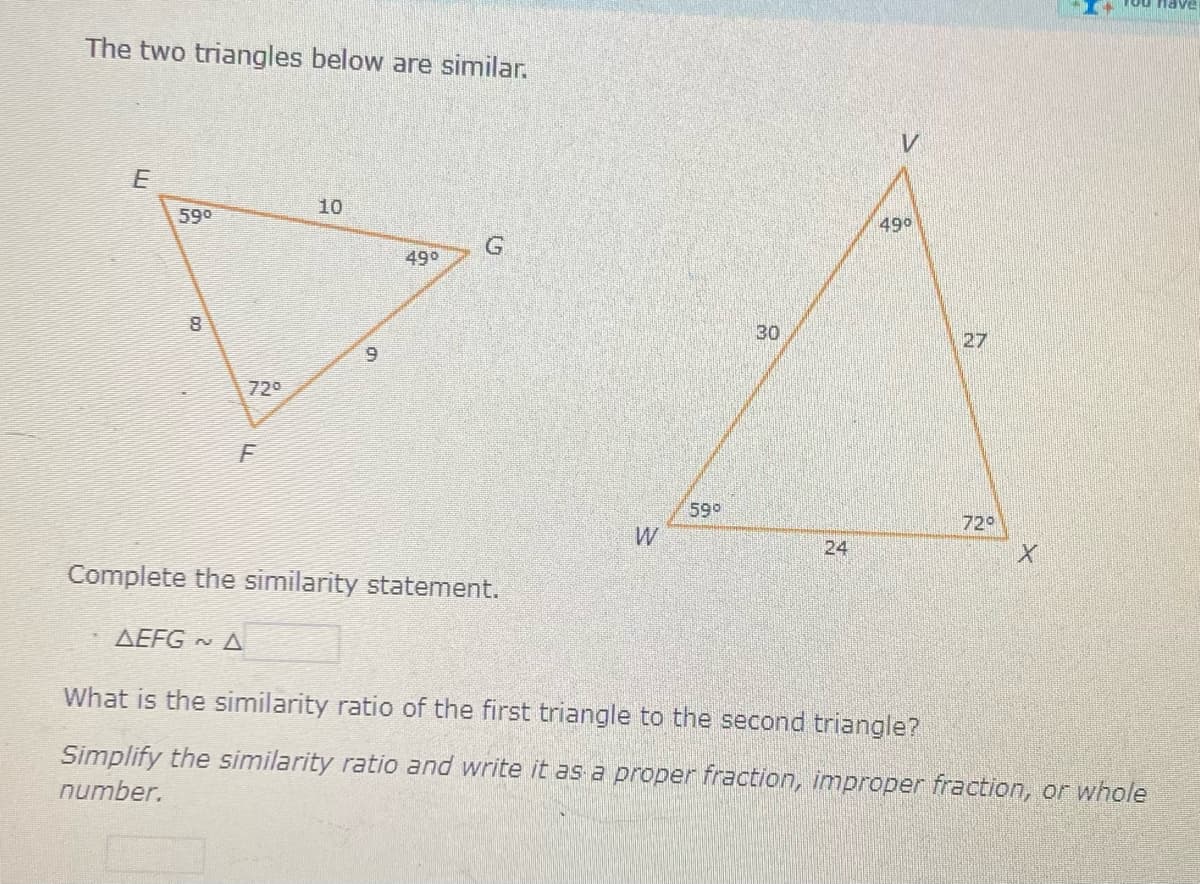 ou ave
The two triangles below are similar.
10
590
490
G.
49°
30
27
6.
720
599
729
W
24
Complete the similarity statement.
AEFG A
What is the similarity ratio of the first triangle to the second triangle?
Simplify the similarity ratio and write it as a proper fraction, improper fraction, or whole
number.
