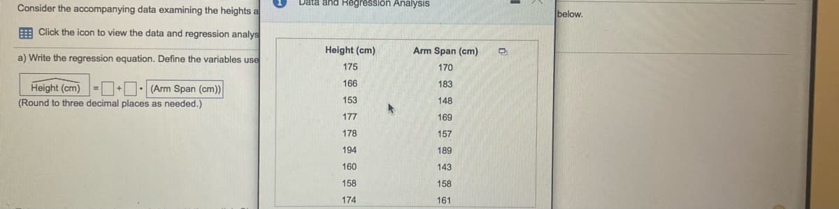 Data and Regression Analysis
Consider the accompanying data examining the heights a
below.
E Click the icon to view the data and regression analys
Height (cm)
Arm Span (cm)
a) Write the regression equation. Define the variables use
175
170
Height (cm)= +D: (Arm Span (cm)
166
183
(Round to three decimal places as needed.)
153
148
177
169
178
157
194
189
160
143
158
158
174
161
