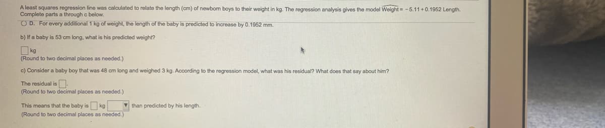 A least squares regression line was calculated to relate the length (cm) of newbom boys to their weight in kg. The regression analysis gives the model Weight = -5.11 +0.1952 Length.
Complete parts a through c below.
O D. For every additional 1 kg of weight, the length of the baby is predicted to increase by 0.1952 mm.
b) If a baby is 53 cm long, what is his predicted weight?
O kg
(Round to two decimal places as needed.)
c) Consider a baby boy that was 48 cm long and weighed 3 kg. According to the regression model, what was his residual? What does that say about him?
The residual is .
(Round to two decimal places as needed.)
This means that the baby is kg
V than predicted by his length.
(Round to two decimal places as needed.)
