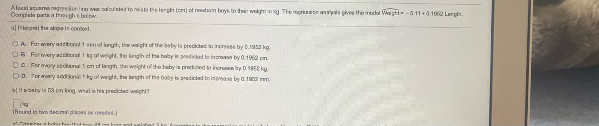 A least squares regression line was calculated to relate the length (cm) of newbom boys to their weight in kg. The regression analysis gives the model Weight = -5.11+0.1952 Length.
Complete parts a through c below.
a) Interpret the slope in context.
O A. For every additional 1 mm of length, the weight of the baby is predicted to increase by 0.1952 kg.
O B. For every additional 1 kg of weight, the length of the baby is predicted to increase by 0.1952 cm.
O C. For every additional 1 cm of length, the weight of the baby is predicted to increase by 0.1952 kg.
O D. For every additional 1 kg of weight, the length of the baby is predicted to increase by 0.1952 mm.
b) If a baby is 53 cm long, what is his predicted weight?
O kg
(Round to two decimal places as needed.)
Coneidar a hahu hu that arne AR cm Inna
