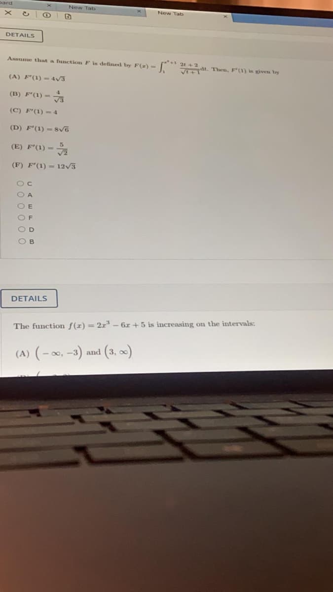 pard
New Tab
New Tab
DETAILS
Assume that a function F is defined by F(z) -
+21 + 2
t. Then, F'(1) is given by
(A) F'(1) =4V3
(B) F'(1) =
(C) F'(1) = 4
(D) F'(1) = 8vo
(E) F'(1) =
(F) F'(1) = 12V3
O C
O A
O E
O F
OD
O B
DETAILS
The function f(r) = 2x – 6r +5 is increasing on the intervals:
(A) (-0, -3) and (3, x)
