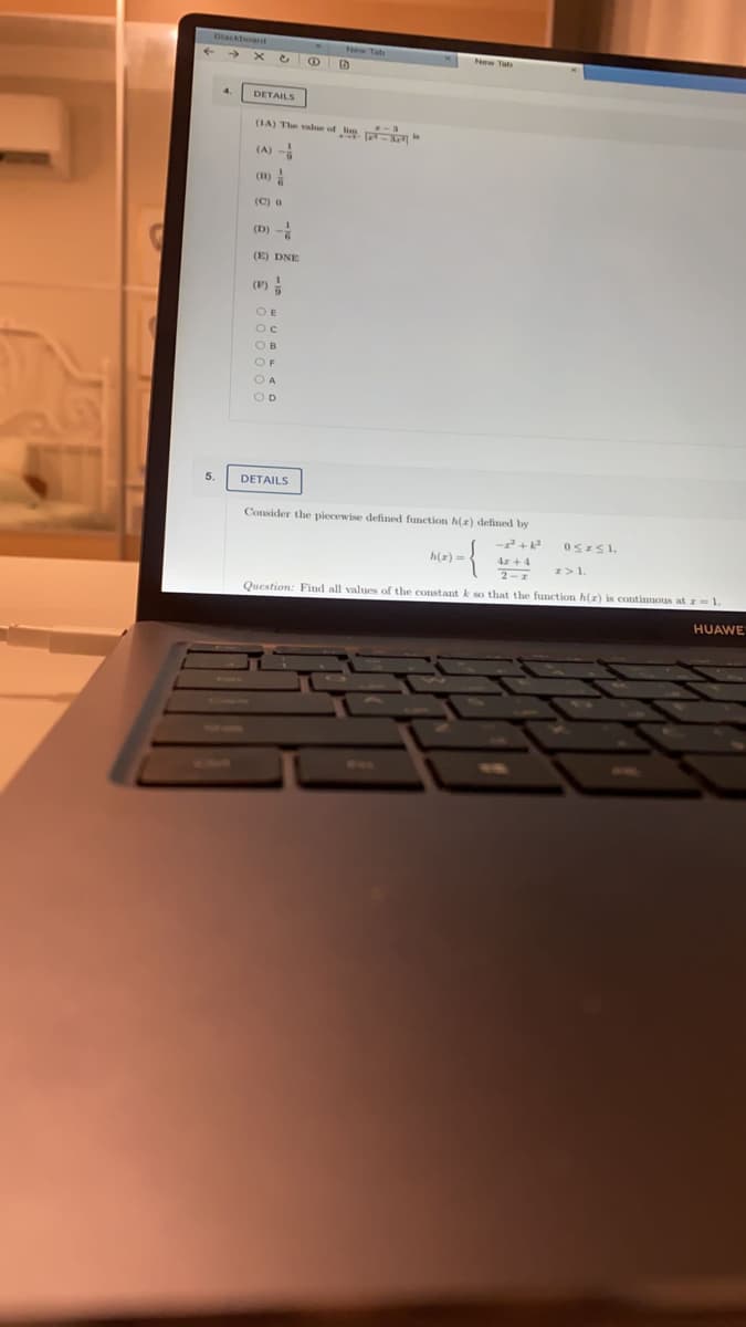 lacktoard
DETAILS
(IA) The value of lim
(A)
(m) !
(C) o
(D) -
(E) DNE
(F)
O E
OF
OD
5.
DETAILS
Consider the piecewise defined function h(z) defined by
h(r) -
Ar +4
I>1.
2-1
Question: Find all values of the constant k so that the function h(r) is continuous at z=1.
HUAWE
