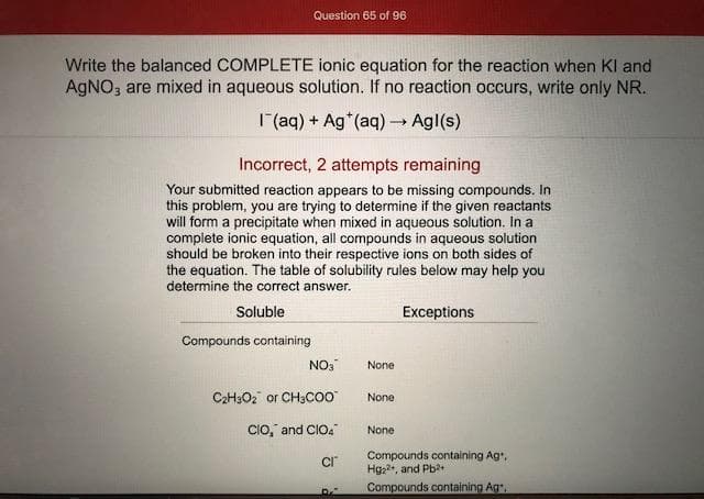 Write the balanced COMPLETE ionic equation for the reaction when Kl and
AGNO; are mixed in aqueous solution. If no reaction occurs, write only NR.
1(aq) + Ag (aq)→ Agl(s)
Incorrect, 2 attempts remaining
Your submitted reaction appears to be missing compounds. In
this problem, you are trying to determine if the given reactants
will form a precipitate when mixed in aqueous solution. In a
complete ionic equation, all compounds in aqueous solution
should be broken into their respective ions on both sides of
the equation. The table of solubility rules below may help you
determine the correct answer.
Soluble
Exceptions
Compounds containing
NO3
None
C2H3O2 or CH3CO0
None
CIO," and CIO4
None
Compounds containing Ag,
Hg2, and Pb?+
Compounds.containing Ag
