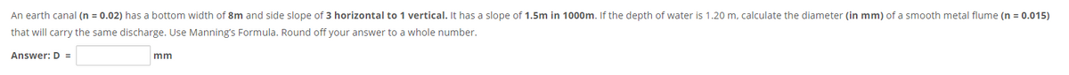 An earth canal (n = 0.02) has a bottom width of 8m and side slope of 3 horizontal to 1 vertical. It has a slope of 1.5m in 1000m. If the depth of water is 1.20 m, calculate the diameter (in mm) of a smooth metal flume (n = 0.015)
that will carry the same discharge. Use Manning's Formula. Round off your answer to a whole number.
Answer: D =
mm
