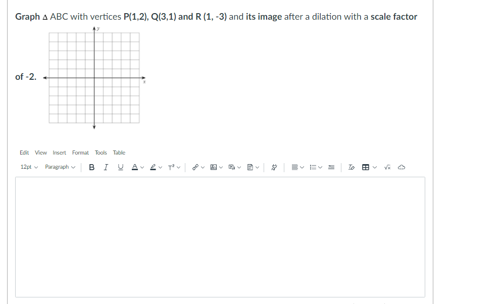 Graph A ABC with vertices P(1,2), Q(3,1) and R (1, -3) and its image after a dilation with a scale factor
of -2.
Edit View Insert
Format Tools Table
12pt v
Paragraph v
в I
Av 2v T2 v v E - D v
言vEv
To 田v V
