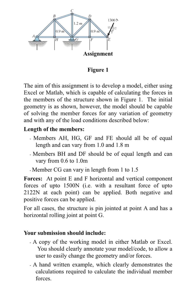 B
0.9 m
H
1.2 m,
G
0.9 m
F
1300 N
¡E
Assignment
Figure 1
The aim of this assignment is to develop a model, either using
Excel or Matlab, which is capable of calculating the forces in
the members of the structure shown in Figure 1. The initial
geometry is as shown, however, the model should be capable
of solving the member forces for any variation of geometry
and with any of the load conditions described below:
Length of the members:
- Members AH, HG, GF and FE should all be of equal
length and can vary from 1.0 and 1.8 m
Members BH and DF should be of equal length and can
vary from 0.6 to 1.0m
- Member CG can vary in length from 1 to 1.5
Forces: At point E and F horizontal and vertical component
forces of upto 1500N (i.e. with a resultant force of upto
2122N at each point) can be applied. Both negative and
positive forces can be applied.
For all cases, the structure is pin jointed at point A and has a
horizontal rolling joint at point G.
Your submission should include:
- A copy of the working model in either Matlab or Excel.
You should clearly annotate your model/code, to allow a
user to easily change the geometry and/or forces.
- A hand written example, which clearly demonstrates the
calculations required to calculate the individual member
forces.