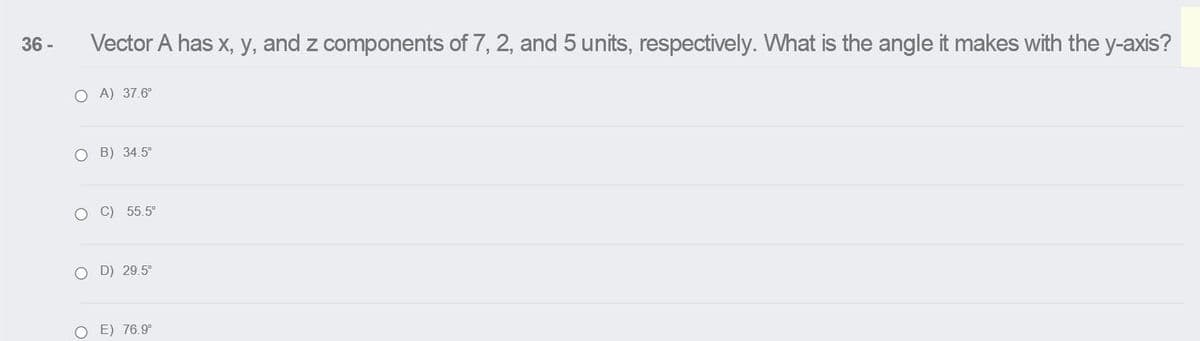 36 -
Vector A has x, y, and z components of 7, 2, and 5 units, respectively. What is the angle it makes with the y-axis?
O A) 37.6°
O B) 34.5°
O C) 55.5°
O D) 29.5°
E) 76.9°
