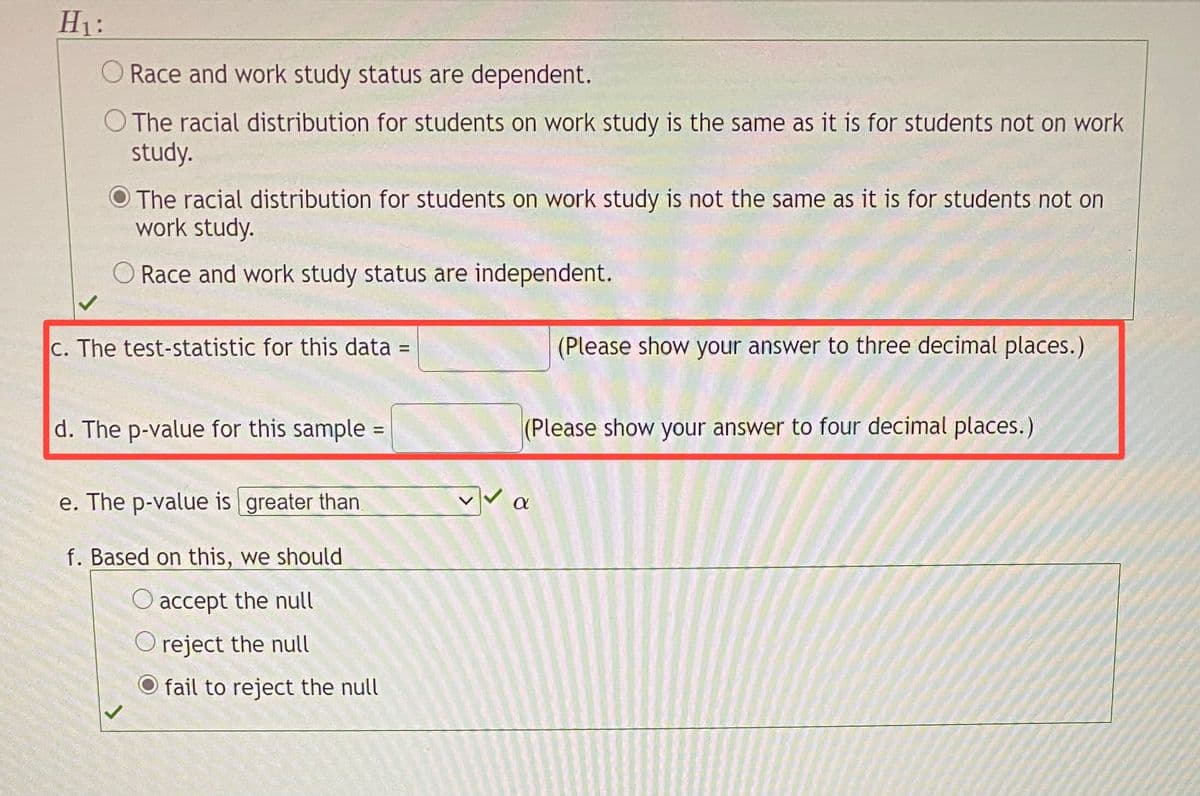 H1:
Race and work study status are dependent.
O The racial distribution for students on work study is the same as it is for students not on work
study.
O The racial distribution for students on work study is not the same as it is for students not on
work study.
O Race and work study status are independent.
C. The test-statistic for this data =
(Please show your answer to three decimal places.)
d. The p-value for this sample
(Please show your answer to four decimal places.)
e. The p-value is greater than
f. Based on this, we should
accept the null
O reject the null
O fail to reject the null
