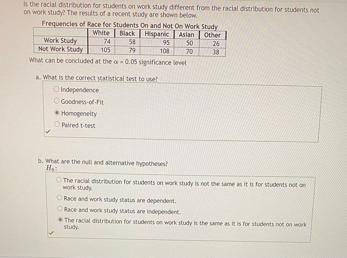 Is the racial distribution for students on work study different from the racial distribution for students not
on work study? The results of a recent study are shown below.
Frequencies of Race for Students On and Not On Work Study
Black
Other
Hispanic
58
White
Asian
50
26
Work Study
Not Work Study
74
95
105
79
108
70
38
What can be concluded at the a = 0.05 significance level
a. What is the correct statistical test to use?
O Independence
O Goodness-of-Fit
O Homogeneity
O Paired t-test
b. What are the null and alternative hypotheses?
Но:
O The racial distribution for students on work study is not the same as it is for students not on
work study.
Race and work study status are dependent.
O Race and work study status are independent.
O The racial distribution for students on work study is the same as it is for students not on work
study.
