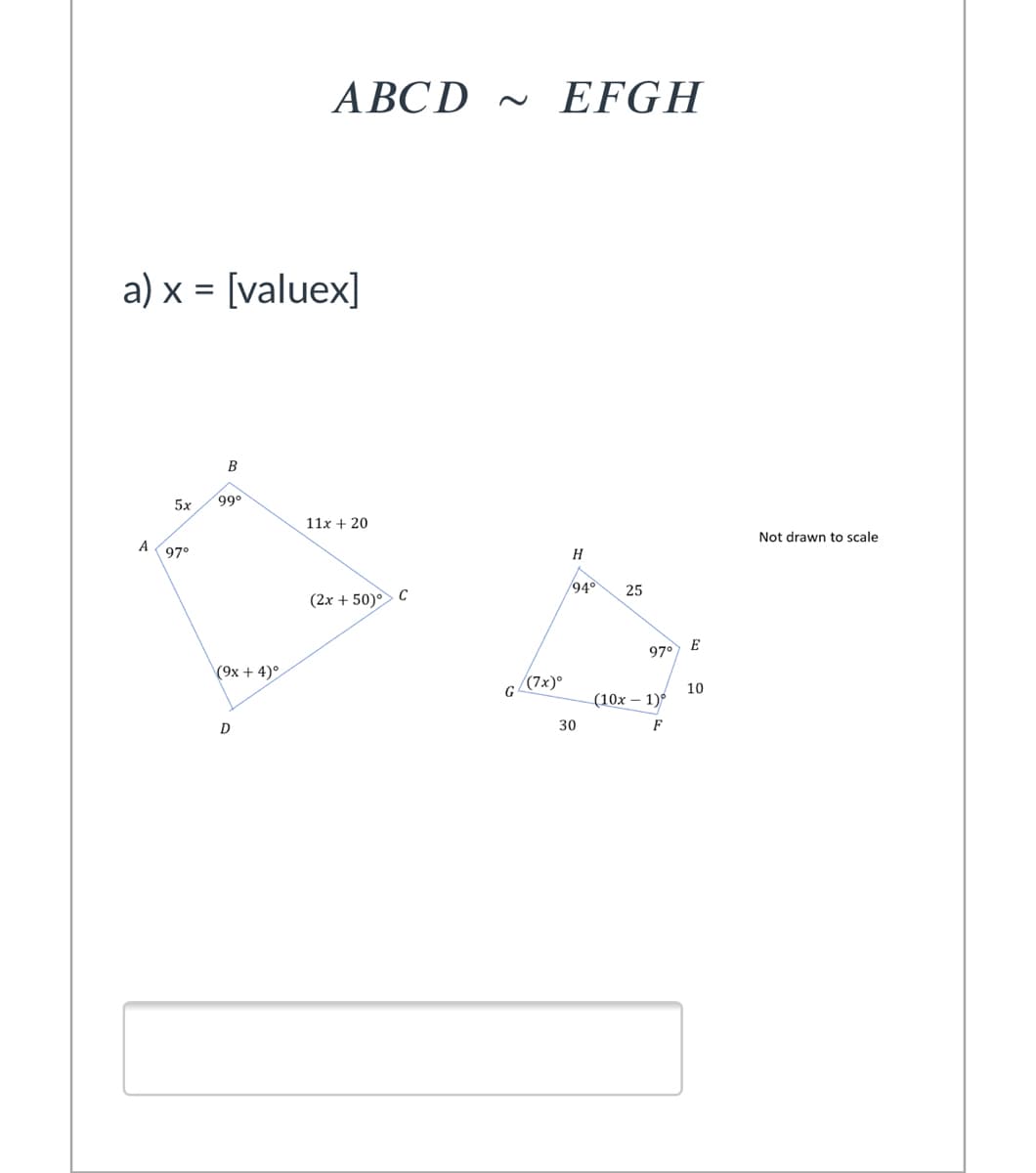 ABCD ~ EFGH
a) x = [valuex]
5x
99°
11x + 20
Not drawn to scale
A
97°
H
94°
25
(2x + 50) C
E
97°
(9x + 4)°
(7x)°
G
10
(10x – 1)
D
30
F
