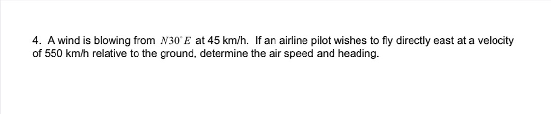 4. A wind is blowing from N30°E at 45 km/h. If an airline pilot wishes to fly directly east at a velocity
of 550 km/h relative to the ground, determine the air speed and heading.