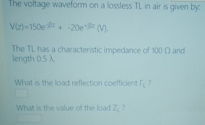 The voltage waveform on a lossless TL in air is given by:
+ -20e*Bz (V).
The TL has a characteristic impedance of 100 Q and
length 0.5 X.
What is the load reflection coefficient ?
What is the value of the load Z ?
