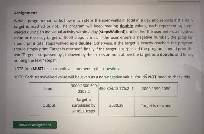 Assignment
Write a program that tracks how much steps the user walks in total in a day and reports if the daily
target is reached or not. The program will keep reading double values, each representing steps
walked during an individual activity within a day (stepsWalked) until either the user enters a negative
value or the daily target of 5000 steps is met. If the user enters a negative number, the program
should print total steps walked as a double. Otherwise, if the target is exactly reached, the program
should simply print "Target is reached", finally if the target is surpassed the program should print the
text "Target is surpassed by", followed by the excess amount above the target as a double, and finally
printing the text "steps".
NOTE: You MUST use a repetitive statement in this question.
NOTE: Each stepsWalked value will be given as a non-negative value. You do NOT need to check this.
Input
Output
Answer assignment
3000 1300 500
2305.2
Target is
surpassed by
2105.2 steps
450 804.18 776.2 -1
2030.38
2000 1950 1050
Target is reached