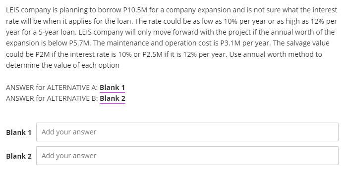 LEIS company is planning to borrow P10.5M for a company expansion and is not sure what the interest
rate will be when it applies for the loan. The rate could be as low as 10% per year or as high as 12% per
year for a 5-year loan. LEIS company will only move forward with the project if the annual worth of the
expansion is below P5.7M. The maintenance and operation cost is P3.1M per year. The salvage value
could be P2M if the interest rate is 10% or P2.5M if it is 12% per year. Use annual worth method to
determine the value of each option
ANSWER for ALTERNATIVE A: Blank 1
ANSWER for ALTERNATIVE B: Blank 2
Blank 1 Add your answer
Blank 2 Add your answer
