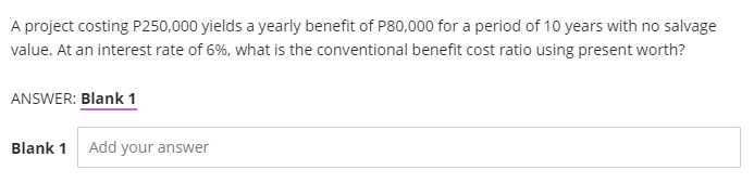 A project costing P250,000 yields a yearly benefit of P80,000 for a period of 10 years with no salvage
value. At an interest rate of 6%, what is the conventional benefit cost ratio using present worth?
ANSWER: Blank 1
Blank 1 Add your answer
