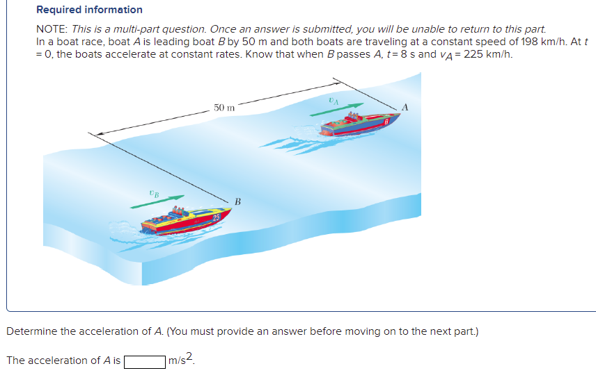 Required information
NOTE: This is a multi-part question. Once an answer is submitted, you will be unable to return to this part.
In a boat race, boat A is leading boat B by 50 m and both boats are traveling at a constant speed of 198 km/h. At t
= 0, the boats accelerate at constant rates. Know that when B passes A, t= 8 s and va = 225 km/h.
50 m
B
Determine the acceleration of A. (You must provide an answer before moving on to the next part.)
The acceleration of A is
m/s2.
