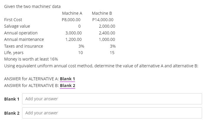 Given the two machines' data
Machine A
Machine B
First Cost
P8,000.00
P14,000.00
Salvage value
2.000.00
Annual operation
3,000.00
2,400.00
Annual maintenance
1,200.00
1,000.00
Taxes and insurance
3%
3%
Life, years
10
15
Money is worth at least 16%
Using equivalent uniform annual cost method, determine the value of alternative A and alternative B:
ANSWER for ALTERNATIVE A: Blank 1
ANSWER for ALTERNATIVE B: Blank 2
Blank 1
Add your answer
Blank 2
Add your answer
