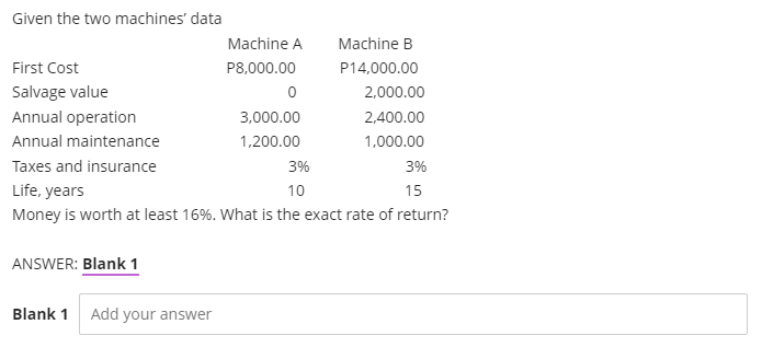 Given the two machines' data
Machine A
Machine B
First Cost
P8,000.00
P14,000.00
Salvage value
2,000.00
Annual operation
3,000.00
2,400.00
Annual maintenance
1,200.00
1,000.00
Taxes and insurance
3%
3%
Life, years
10
15
Money is worth at least 16%. What is the exact rate of return?
ANSWER: Blank 1
Blank 1
Add your answer
