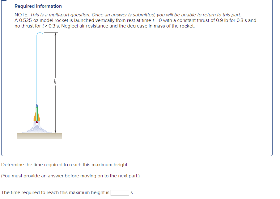 Required information
NOTE: This is a multi-part question. Once an answer is submitted, you will be unable to return to this part.
A 0.525-oz model rocket is launched vertically from rest at time t= 0 with a constant thrust of 0.9 Ib for 0.3 s and
no thrust for t> 0.3 s. Neglect air resistance and the decrease in mass of the rocket.
h
Determine the time required to reach this maximum height.
(You must provide an answer before moving on to the next part.)
The time required to reach this maximum height is
S.
