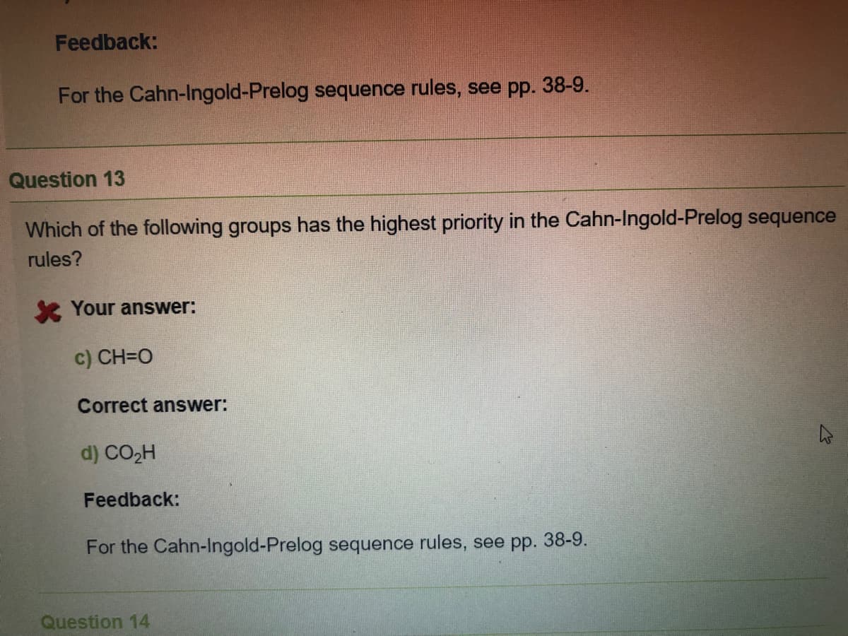 Feedback:
For the Cahn-Ingold-Prelog sequence rules, see pp. 38-9.
Question 13
Which of the following groups has the highest priority in the Cahn-Ingold-Prelog sequence
rules?
se Your answer:
c) CH=O
Correct answer:
d) CO2H
Feedback:
For the Cahn-Ingold-Prelog sequence rules, see pp. 38-9.
Question 14
