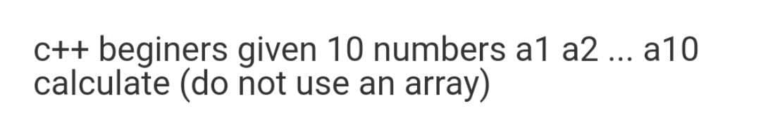 C++ beginers given 10 numbers a1 a2 ... a10
calculate (do not use an array)
