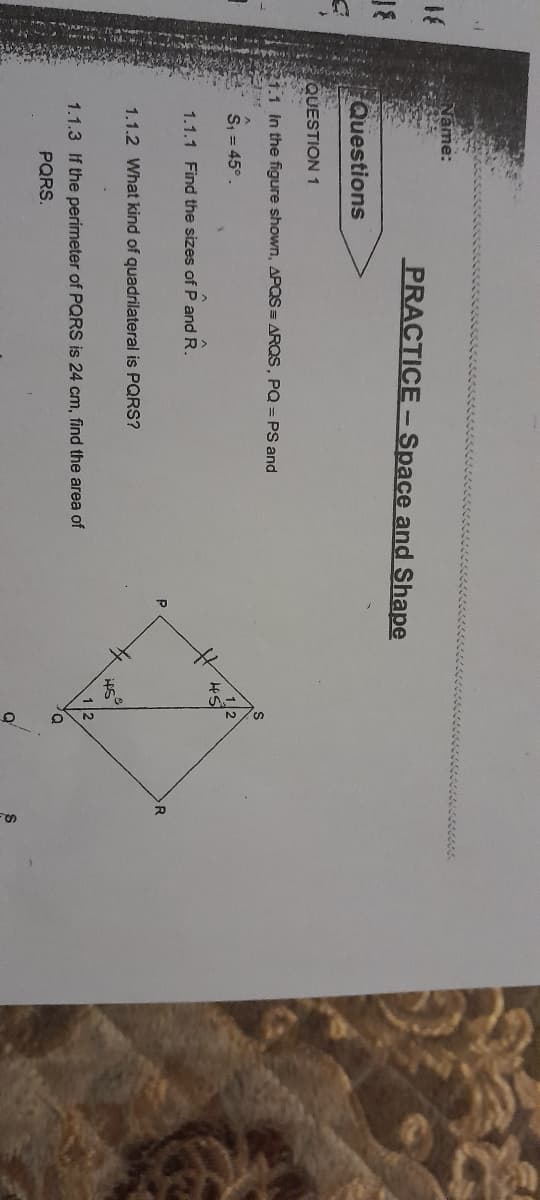 >
Name:
Questions
PRACTICE - Space and Shape
QUESTION 1
21.1 In the figure shown, APQS = ARQS, PQ = PS and
SHK
S₁ = 45°.
1.1.1 Find the sizes of P and R.
1.1.2 What kind of quadrilateral is PQRS?
1.1.3 If the perimeter of PQRS is 24 cm, find the area of
PQRS.
Р
45°
2
O
R
S