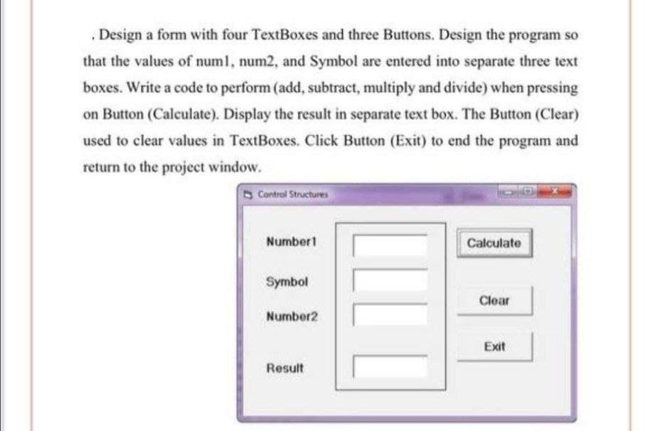 , Design a form with four TextBoxes and three Buttons. Design the program so
that the values of numl, num2, and Symbol are entered into separate three text
boxes. Write a code to perform (add, subtract, multiply and divide) when pressing
on Button (Calculate). Display the result in separate text box. The Button (Clear)
used to clear values in TextBoxes. Click Button (Exit) to end the program and
return to the project window.
Control Structures
Number1
Calculate
Symbol
Clear
Number2
Exit
Result
