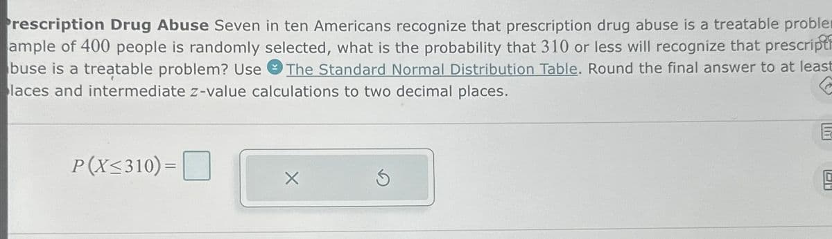 Prescription Drug Abuse Seven in ten Americans recognize that prescription drug abuse is a treatable proble
ample of 400 people is randomly selected, what is the probability that 310 or less will recognize that prescripti
buse is a treatable problem? Use The Standard Normal Distribution Table. Round the final answer to at least
laces and intermediate z-value calculations to two decimal places.
P(X≤310)=
E
g