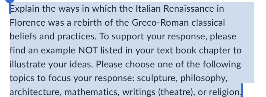 Explain the ways in which the Italian Renaissance in
Florence was a rebirth of the Greco-Roman classical
beliefs and practices. To support your response, please
find an example NOT listed in your text book chapter to
illustrate your ideas. Please choose one of the following
topics to focus your response: sculpture, philosophy,
architecture, mathematics, writings (theatre), or religion.