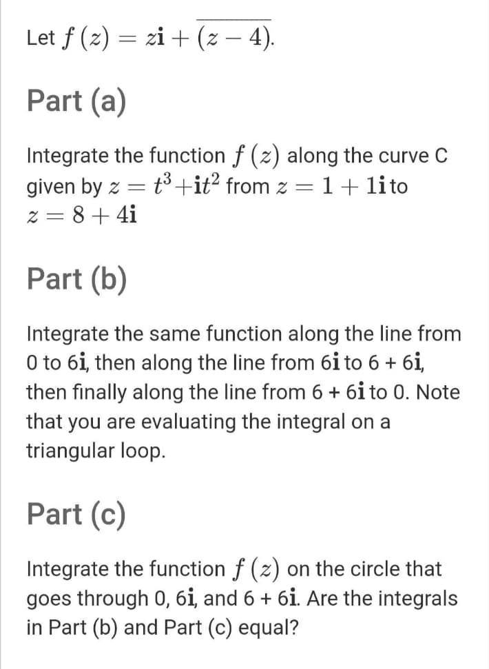 Let f (z) = zi+ (z – 4).
Part (a)
Integrate the function f (z) along the curve C
t3+it? from z =1+ lito
given by z
z = 8+ 4i
Part (b)
Integrate the same function along the line from
O to 6i, then along the line from 6i to 6 + 6i,
then finally along the line from 6 + 6i to 0. Note
that you are evaluating the integral on a
triangular loop.
Part (c)
Integrate the function f (z) on the circle that
goes through 0, 6i, and 6 + 6i. Are the integrals
in Part (b) and Part (c) equal?
