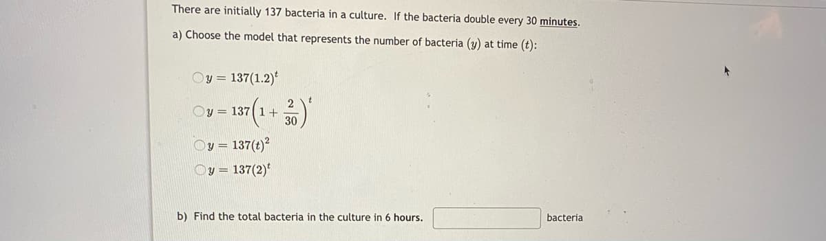 There are initially 137 bacteria in a culture. If the bacteria double every 30 minutes.
a) Choose the model that represents the number of bacteria (y) at time (t):
Oy = 137(1.2)*
v= 137(1+)
2
Oy =
137(t)
Oy = 137(2)'
b) Find the total bacteria in the culture in 6 hours.
bacteria
