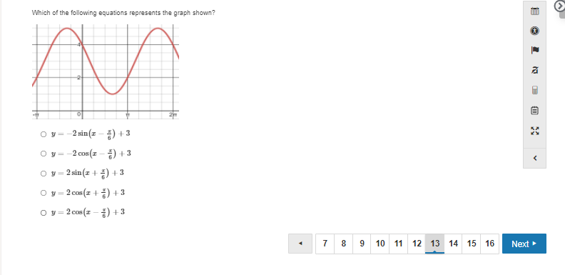 ### Graph Analysis and Equation Identification

**Question:** Which of the following equations represents the graph shown?

**Graph Description:**
The graph displayed features a sinusoidal wave (sine or cosine wave) starting from the point (0,3), peaking at (π/2, 5), reaching a low point at (3π/2, 1), and then peaking again. The wave continues to oscillate in this manner. 

**Equations to Choose From:**
1. \( y = -2 \sin \left( x - \frac{\pi}{6} \right) + 3 \)
2. \( y = -2 \cos \left( x - \frac{\pi}{6} \right) + 3 \)
3. \( y = 2 \sin \left( x + \frac{\pi}{6} \right) + 3 \)
4. \( y = 2 \cos \left( x + \frac{\pi}{6} \right) + 3 \)
5. \( y = 2 \cos \left( x - \frac{\pi}{6} \right) + 3 \)

**Explanation:**
- The graph has a vertical shift of +3, as the midline of the wave is at y = 3.
- The amplitude of the wave is 2, showing the height of the wave from the midline to the peak or to the trough.
- The graph appears to be a cosine wave since it starts at a maximum point.
- There is a horizontal shift in the graph.

**Conclusion:**
- The correct equation that matches the graph is \( y = 2 \cos \left( x - \frac{\pi}{6} \right) + 3 \).

**Navigation:**
This is part of an online test or quiz interface, with navigation buttons allowing users to go to the previous page (arrow pointing left) or proceed to the next page (Next >). There is a horizontal navigation bar at the bottom indicating page numbers, and the current page is 13 out of 16 pages.