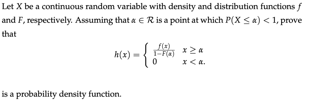 Let X be a continuous random variable with density and distribution functions f
and F, respectively. Assuming that a E R is a point at which P(X < a) < 1, prove
that
{
f(x)
1-F(x)
h(x) =
Fa) x > a
X < a.
is a probability density function.
