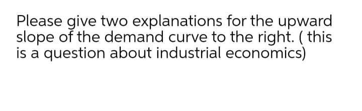 Please give two explanations for the upward
slope of the demand curve to the right. ( this
is a question about industrial economics)
