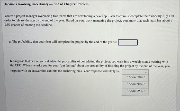 Decisions Involving Uncertainty - End of Chapter Problem
You're a project manager overseeing five teams that are developing a new app. Each team must complete their work by July 1 in
order to release the app by the end of the year. Based on your work managing the project, you know that each team has about a
75% chance of meeting the deadline.
a. The probability that your firm will complete the project by the end of the year is
b. Suppose that before you calculate the probability of completing the project, you walk into a weekly status meeting with
the CEO. When she asks you for your "gut feeling" about the probability of finishing the project by the end of the year, you
respond with an answer that exhibits the anchoring bias. Your response will likely be,
"About 70%."
"About 90%."
"About 25%."
