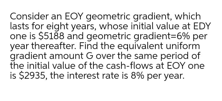 Consider an EOY geometric gradient, which
lasts for eight years, whose initial value at EDY
one is $5188 and geometric gradient36% per
year thereafter. Find the equivalent uniform
gradient amount G over the same period of
the initial value of the cash-flows at EOY one
is $2935, the interest rate is 8% per year.
