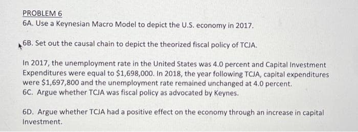 PROBLEM 6
6A. Use a Keynesian Macro Model to depict the U.S. economy in 2017.
6B. Set out the causal chain to depict the theorized fiscal policy of TCJA.
In 2017, the unemployment rate in the United States was 4.0 percent and Capital Investment
Expenditures were equal to $1,698,000. In 2018, the year following TCJA, capital expenditures
were $1,697,800 and the unemployment rate remained unchanged at 4.0 percent.
6C. Argue whether TCJA was fiscal policy as advocated by Keynes.
6D. Argue whether TCJA had a positive effect on the economy through an increase in capital
Investment.
