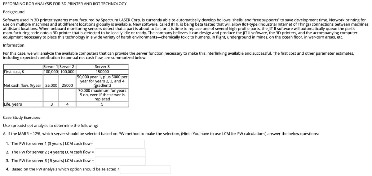 PEFORMING ROR ANALYSIS FOR 3D PRINTER AND IIOT TECHNOLOGY
Background
Software used in 3D printer systems manufactured by Spectrum LASER Corp. is currently able to automatically develop hollows, shells, and "tree supports" to save development time. Network printing for
use on multiple machines and at different locations globally is available. New software, called JIT II, is being beta tested that will allow lloT-type (Industrial Internet of Things) connections between machines
at distant locations. When onboard monitoring sensors detect that a part is about to fail, or it is time to replace one of several high-profile parts, the JIT II software will automatically queue the part's
manufacturing code onto a 3D printer that is detected to be locally idle or ready. The company believes it can design and produce the JIT II software, the 3D printers, and the accompanying computer
equipment necessary to place this technology in a wide variety of harsh environments-chemically toxic to humans, in flight, underground in mines, on the ocean floor, in war-torn areas, etc.
Information
For this case, we will analyze the available computers that can provide the server function necessary to make this interlinking available and successful. The first cost and other parameter estimates,
including expected contribution to annual net cash flow, are summarized below.
Server 1 Server 2
100,000 100,000
Server 3
150000
50,000 year 1, plus 5000 per
year for years 2, 3, and 4
(gradient)
70,000 maximum for years
5 on, even if the server is
replaced
First cost, $
Net cash flow, $/year 35,000 25000
Life, years
3
Case Study Exercises
Use spreadsheet analysis to determine the following:
A- If the MARR = 12%, which server should be selected based on PW method to make the selection, (Hint : You have to use LCM for PW calculations) answer the below questions:
1. The PW for server 1 (3 years ) LCM cash flow=
2. The PW for server 2 (4 years) LCM cash flow =
3. The PW for server 3 (5 years) LCM cash flow =
4. Based on the PW analysis which option should be selected ?
